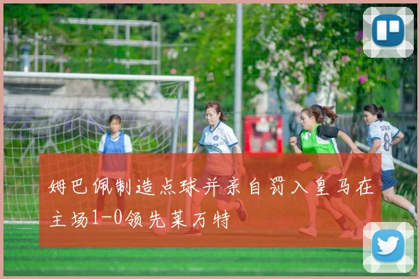 姆巴佩制造点球并亲自罚入皇马在主场1-0领先莱万特