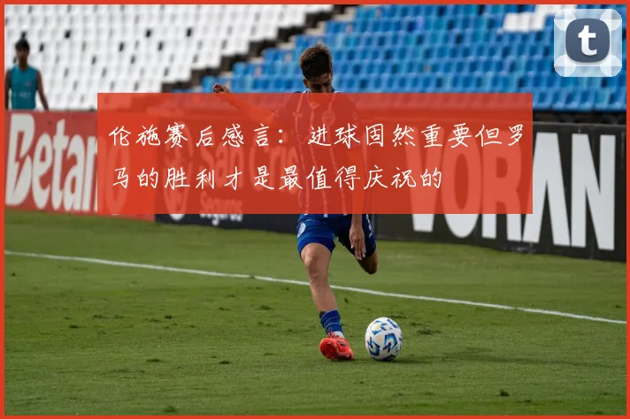 伦施赛后感言：进球固然重要但罗马的胜利才是最值得庆祝的