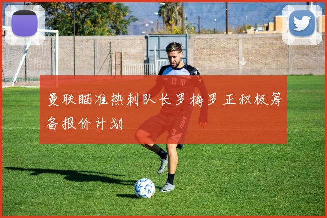 曼联瞄准热刺队长罗梅罗正积极筹备报价计划