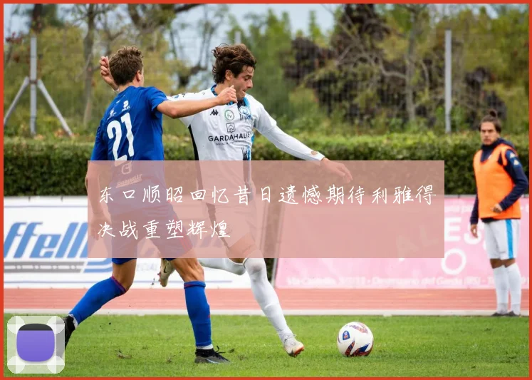 东口顺昭回忆昔日遗憾期待利雅得决战重塑辉煌