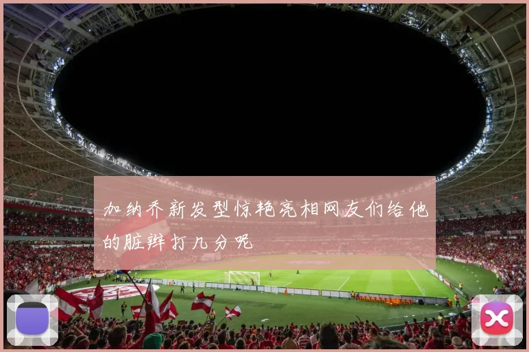 加纳乔新发型惊艳亮相网友们给他的脏辫打几分呢