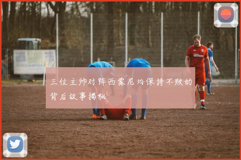三位主帅对阵西蒙尼均保持不败的背后故事揭秘