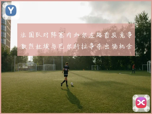 法国队对阵塞内加尔左路首发竞争激烈杜埃与巴尔科拉争夺出场机会