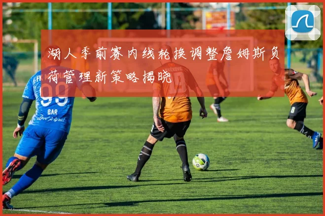 湖人季前赛内线轮换调整詹姆斯负荷管理新策略揭晓