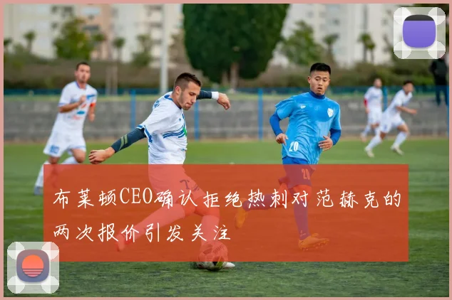 布莱顿CEO确认拒绝热刺对范赫克的两次报价引发关注