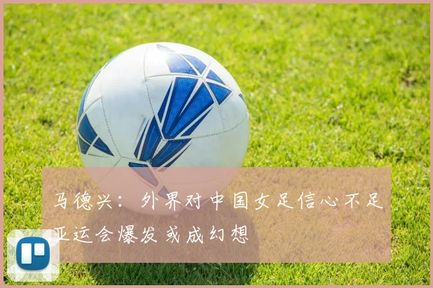 马德兴：外界对中国女足信心不足亚运会爆发或成幻想
