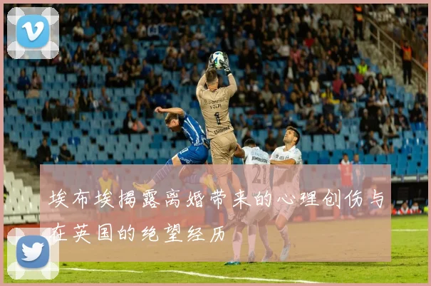埃布埃揭露离婚带来的心理创伤与在英国的绝望经历