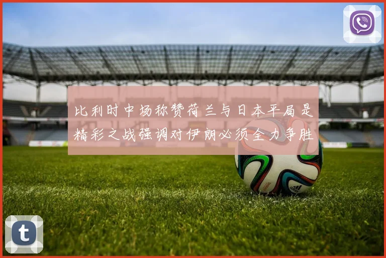 比利时中场称赞荷兰与日本平局是精彩之战强调对伊朗必须全力争胜