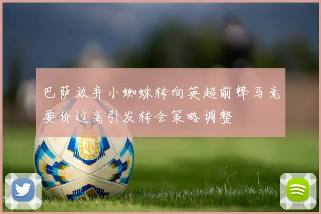 巴萨放弃小蜘蛛转向英超前锋马竞要价过高引发转会策略调整