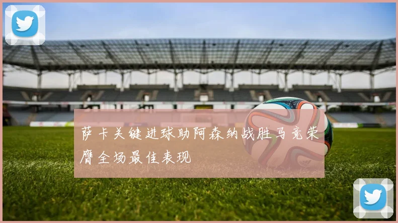 萨卡关键进球助阿森纳战胜马竞荣膺全场最佳表现