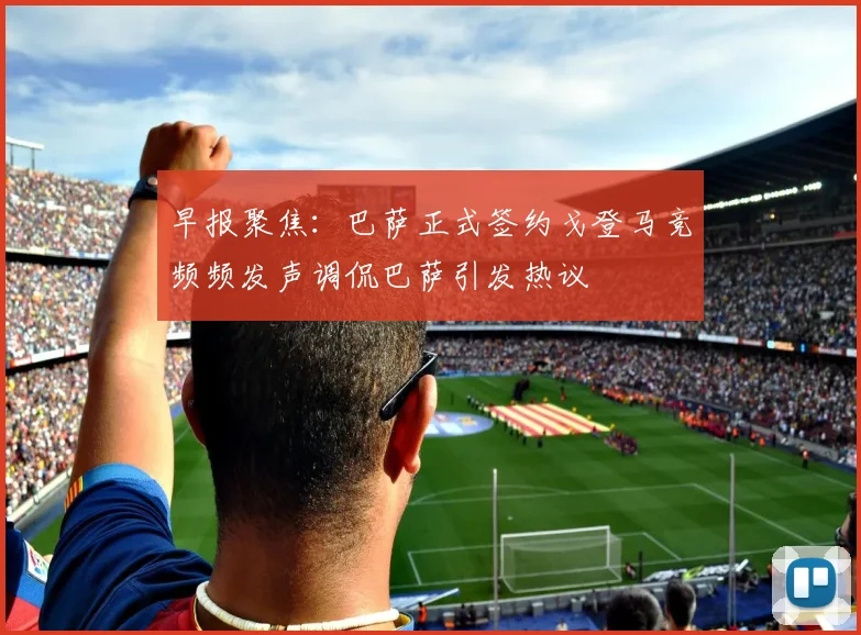 早报聚焦：巴萨正式签约戈登马竞频频发声调侃巴萨引发热议