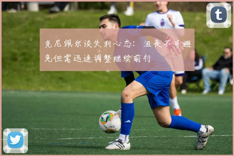 克尼佩尔谈失利心态：沮丧不可避免但需迅速调整继续前行