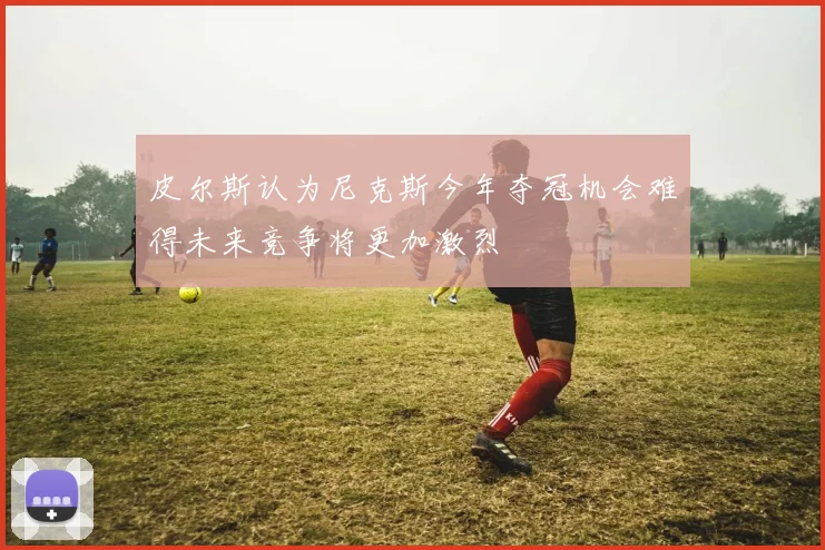 皮尔斯认为尼克斯今年夺冠机会难得未来竞争将更加激烈