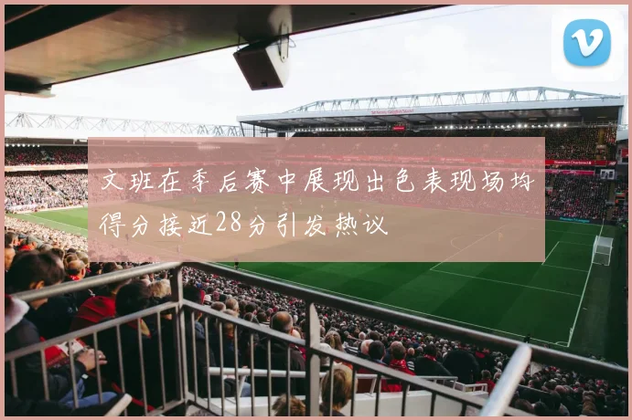 文班在季后赛中展现出色表现场均得分接近28分引发热议