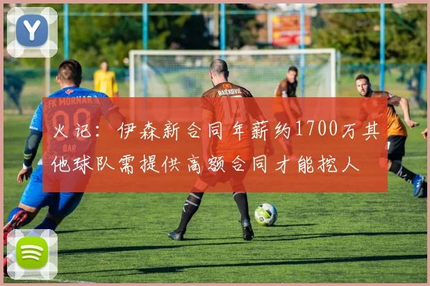 火记：伊森新合同年薪约1700万其他球队需提供高额合同才能挖人