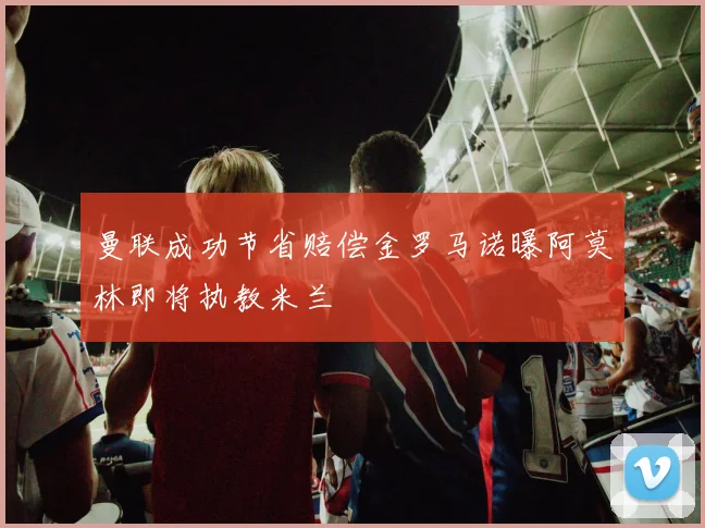 曼联成功节省赔偿金罗马诺曝阿莫林即将执教米兰