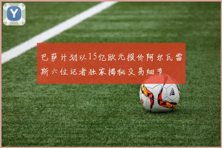 巴萨计划以15亿欧元报价阿尔瓦雷斯六位记者独家揭秘交易细节