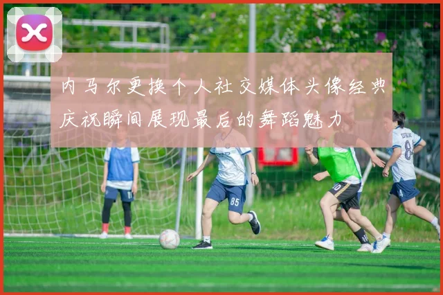 内马尔更换个人社交媒体头像经典庆祝瞬间展现最后的舞蹈魅力
