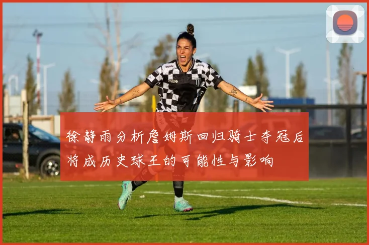 徐静雨分析詹姆斯回归骑士夺冠后将成历史球王的可能性与影响