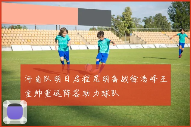 河南队明日启程昆明备战徐浩峰王金帅重返阵容助力球队