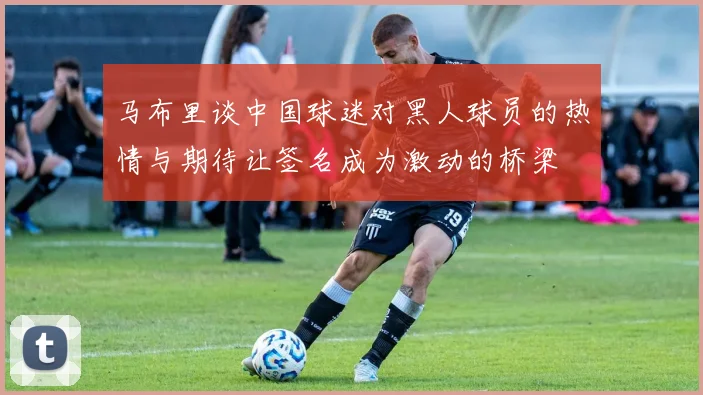 马布里谈中国球迷对黑人球员的热情与期待让签名成为激动的桥梁
