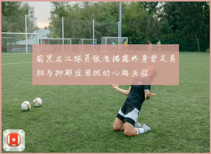 前黑龙江球员张浩揭露终身禁足真相与抑郁症困扰的心路历程