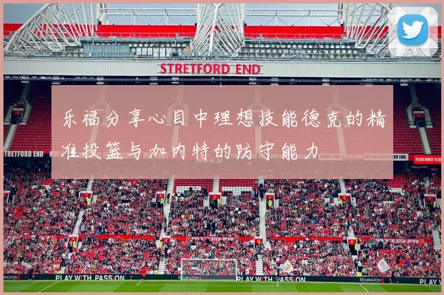 乐福分享心目中理想技能德克的精准投篮与加内特的防守能力