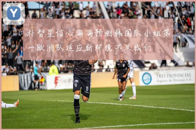 朴智星信心满满预测韩国队小组第一欧洲队适应新环境不及我们