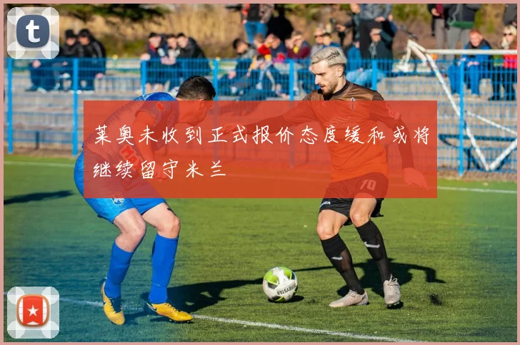 莱奥未收到正式报价态度缓和或将继续留守米兰