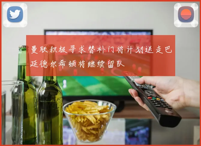 曼联积极寻求替补门将计划送走巴延德尔希顿将继续留队