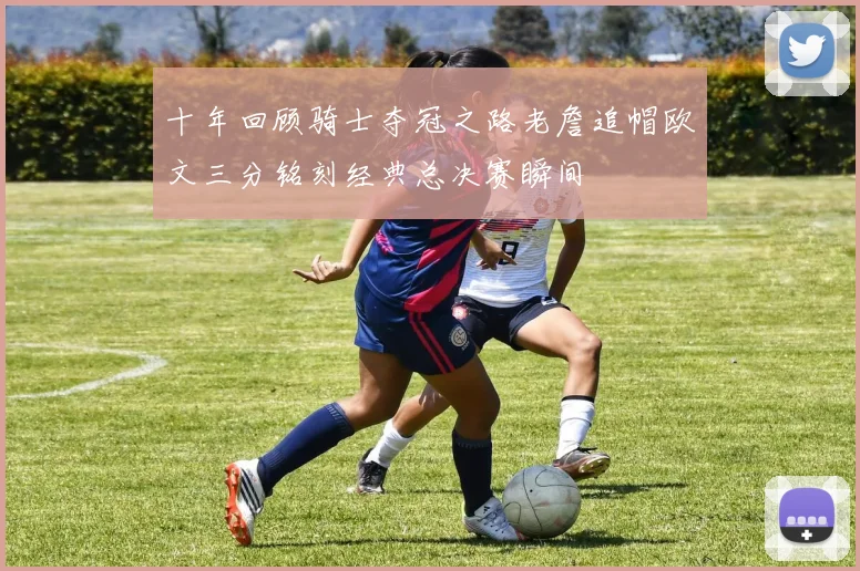 十年回顾骑士夺冠之路老詹追帽欧文三分铭刻经典总决赛瞬间