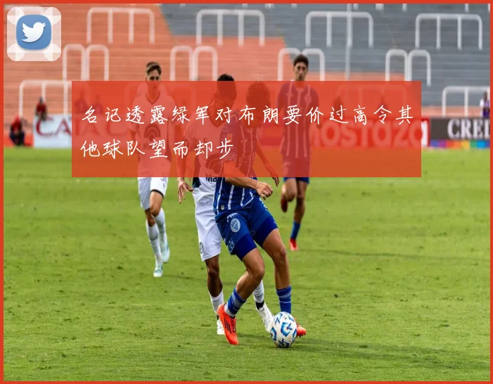 名记透露绿军对布朗要价过高令其他球队望而却步